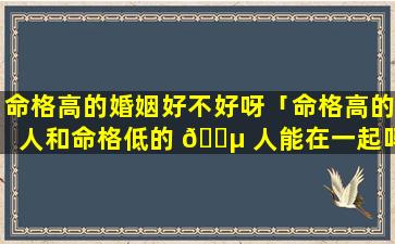 命格高的婚姻好不好呀「命格高的人和命格低的 🌵 人能在一起吗」